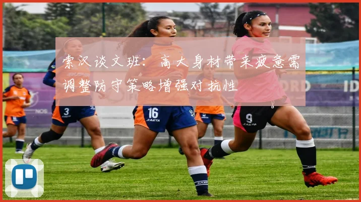 索汉谈文班：高大身材带来疲惫需调整防守策略增强对抗性
