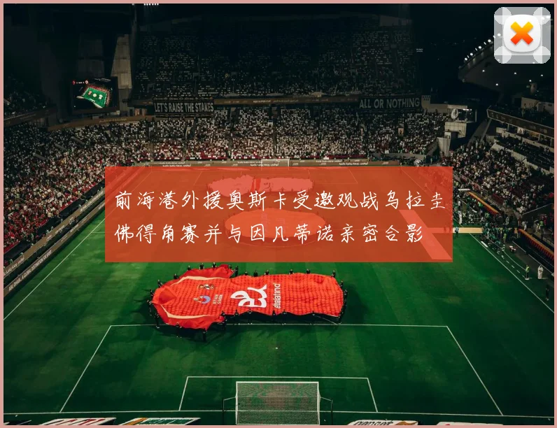 前海港外援奥斯卡受邀观战乌拉圭佛得角赛并与因凡蒂诺亲密合影