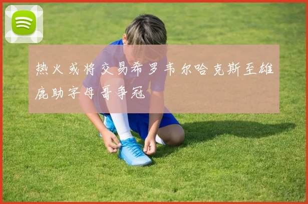 热火或将交易希罗韦尔哈克斯至雄鹿助字母哥争冠