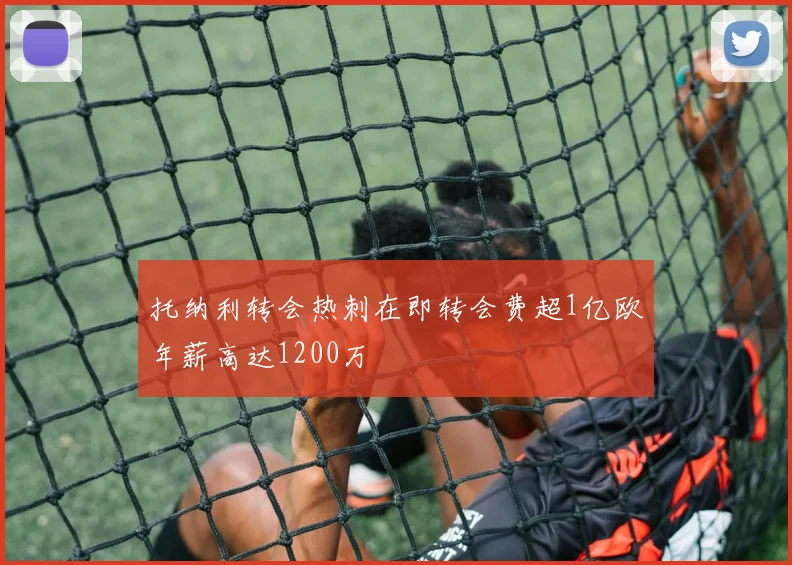 托纳利转会热刺在即转会费超1亿欧年薪高达1200万