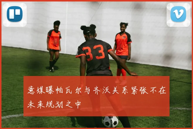 意媒曝帕瓦尔与齐沃关系紧张不在未来规划之中