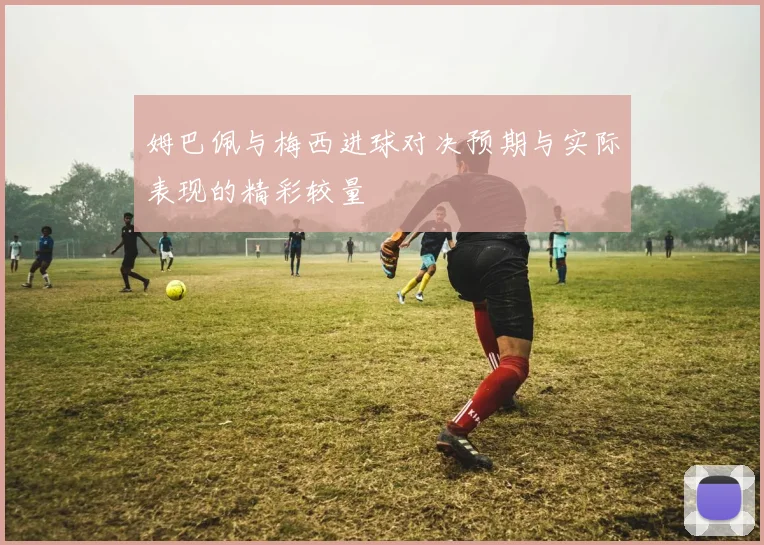 姆巴佩与梅西进球对决预期与实际表现的精彩较量