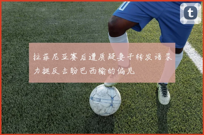 拉菲尼亚赛后遭质疑妻子转发语录力挺反击盼巴西输的偏见