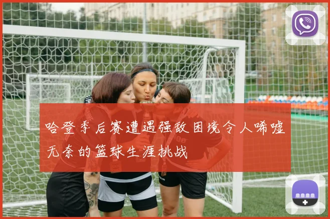哈登季后赛遭遇强敌困境令人唏嘘无奈的篮球生涯挑战