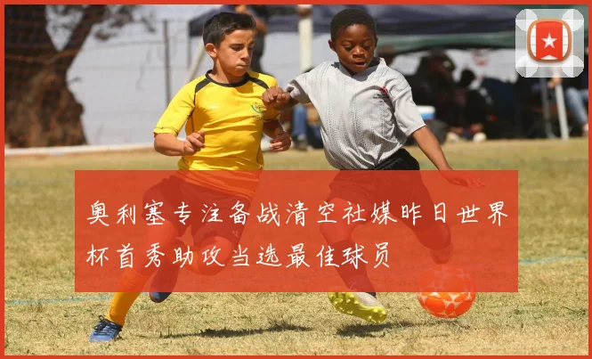 奥利塞专注备战清空社媒昨日世界杯首秀助攻当选最佳球员