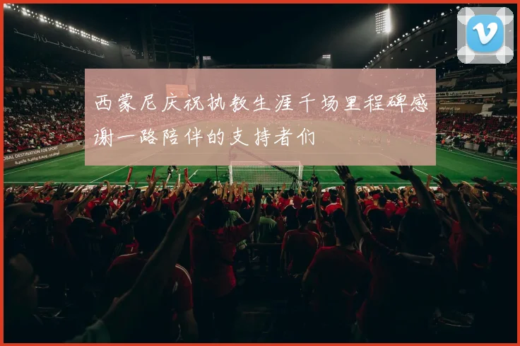 西蒙尼庆祝执教生涯千场里程碑感谢一路陪伴的支持者们