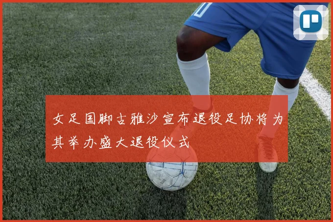 女足国脚古雅沙宣布退役足协将为其举办盛大退役仪式
