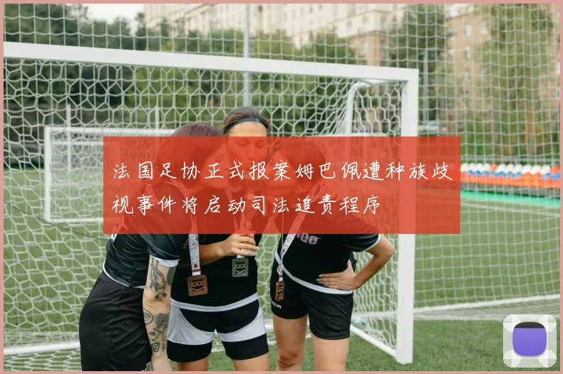 法国足协正式报案姆巴佩遭种族歧视事件将启动司法追责程序