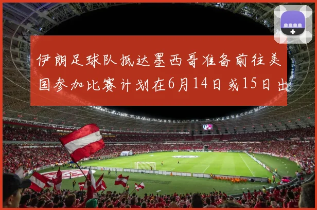 伊朗足球队抵达墨西哥准备前往美国参加比赛计划在6月14日或15日出发