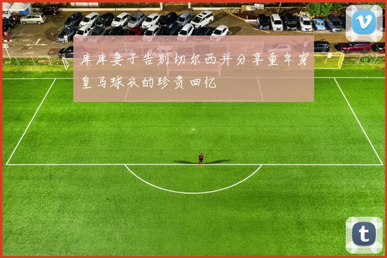库库妻子告别切尔西并分享童年穿皇马球衣的珍贵回忆
