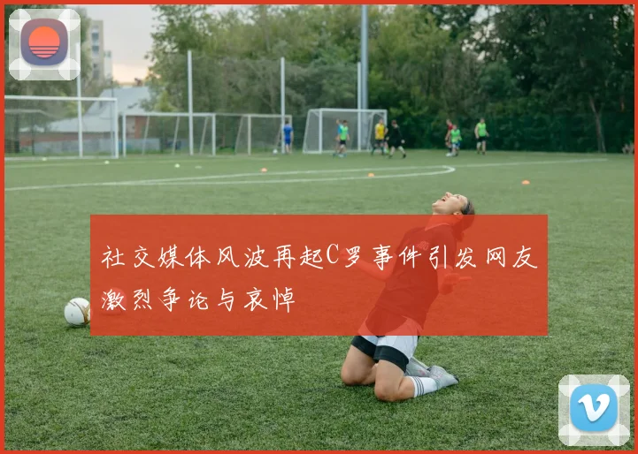 社交媒体风波再起C罗事件引发网友激烈争论与哀悼
