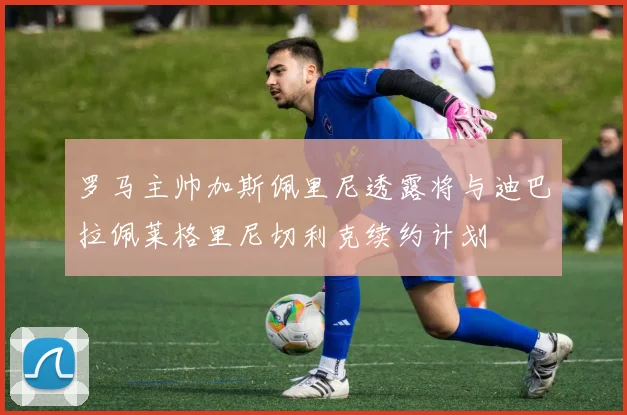罗马主帅加斯佩里尼透露将与迪巴拉佩莱格里尼切利克续约计划
