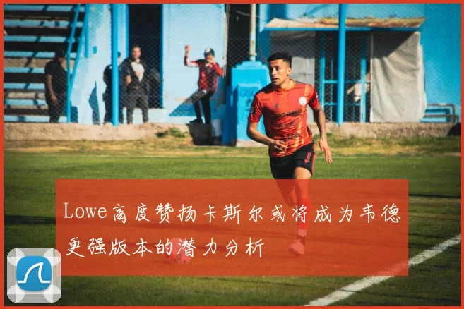 Lowe高度赞扬卡斯尔或将成为韦德更强版本的潜力分析