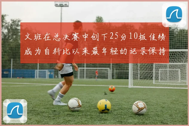 文班在总决赛中创下25分10板佳绩成为自科比以来最年轻的记录保持者