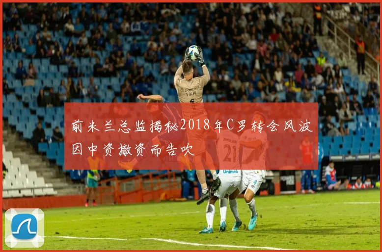 前米兰总监揭秘2018年C罗转会风波因中资撤资而告吹