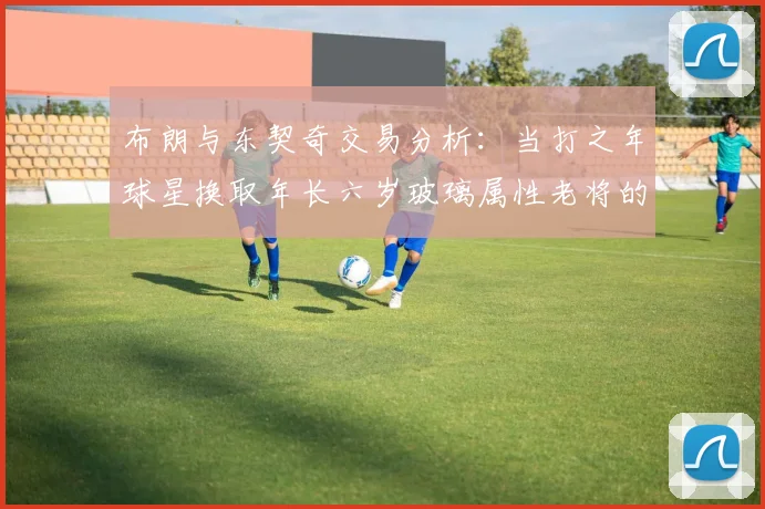 布朗与东契奇交易分析：当打之年球星换取年长六岁玻璃属性老将的利弊探讨