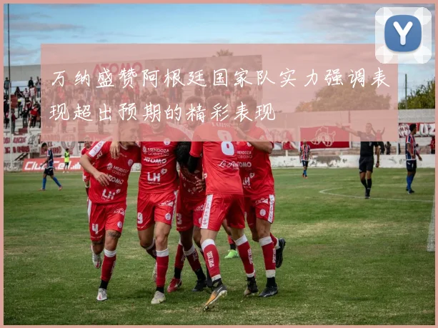 万纳盛赞阿根廷国家队实力强调表现超出预期的精彩表现